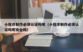 安岳小程序制作必须认证吗呢（小程序制作必须认证吗呢安全吗）