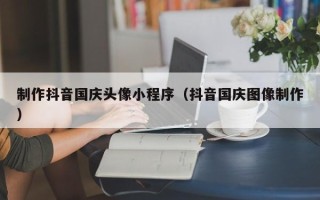 安岳制作抖音国庆头像小程序（抖音国庆图像制作）