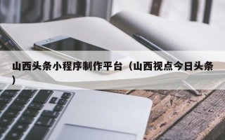安岳山西头条小程序制作平台（山西视点今日头条）